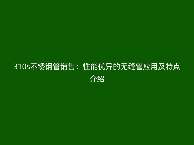 310s不锈钢管销售：性能优异的无缝管应用及特点介绍
