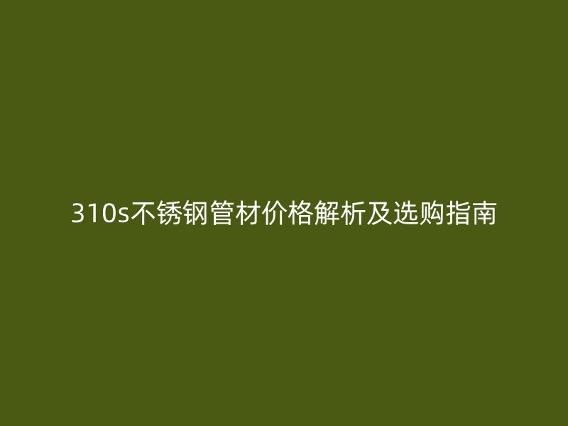 310s不锈钢管材价格解析及选购指南