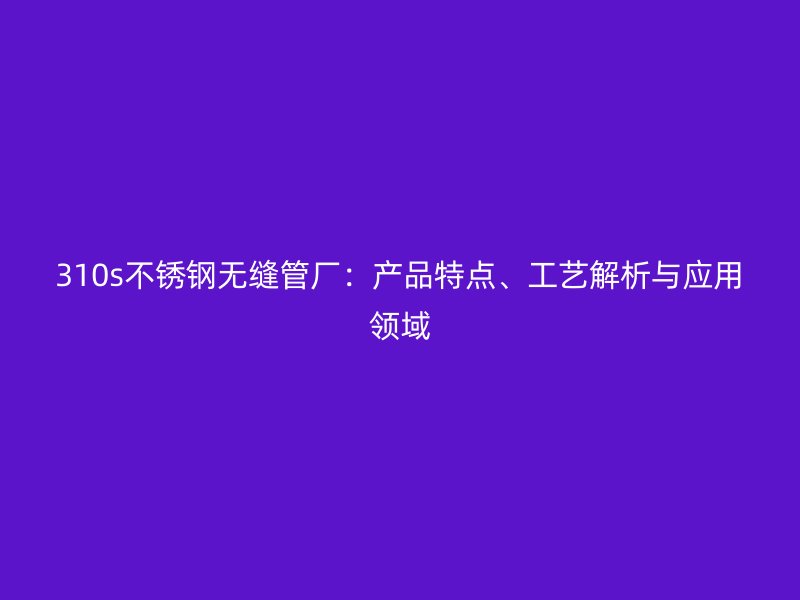 310s不锈钢无缝管厂：产品特点、工艺解析与应用领域