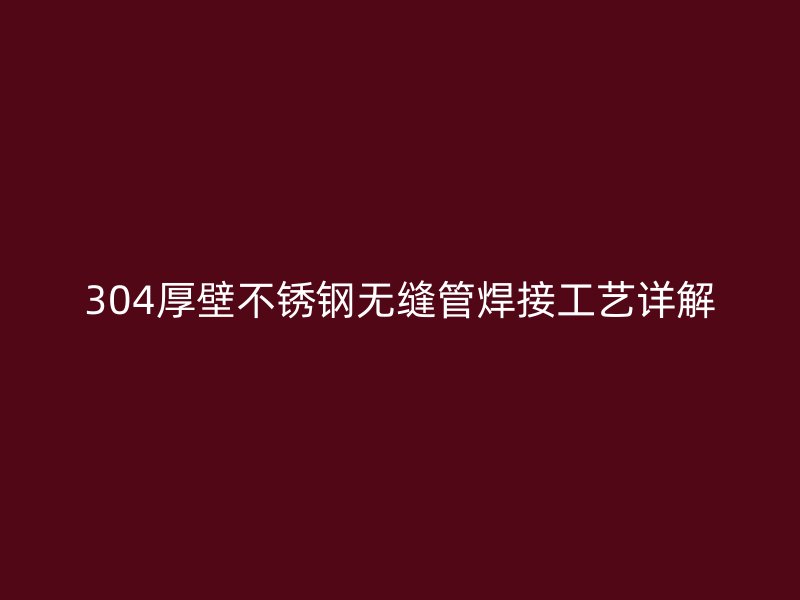 304厚壁不锈钢无缝管焊接工艺详解