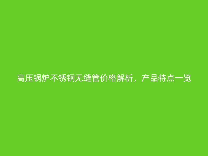 高压锅炉不锈钢无缝管价格解析，产品特点一览
