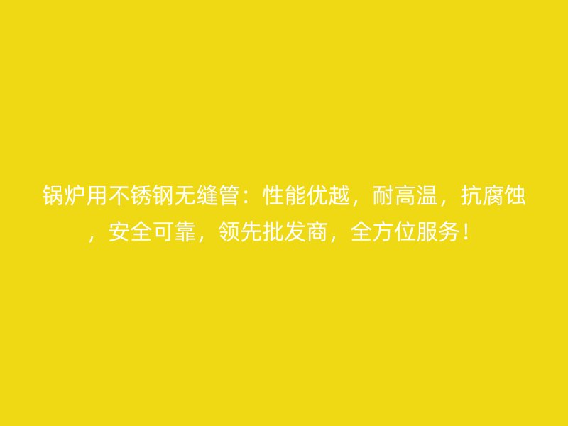 锅炉用不锈钢无缝管：性能优越，耐高温，抗腐蚀，安全可靠，领先批发商，全方位服务！