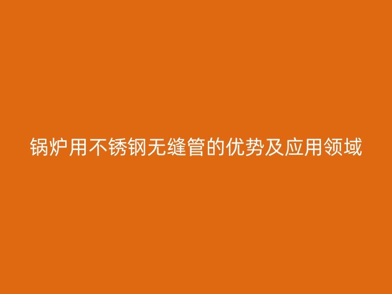 锅炉用不锈钢无缝管的优势及应用领域