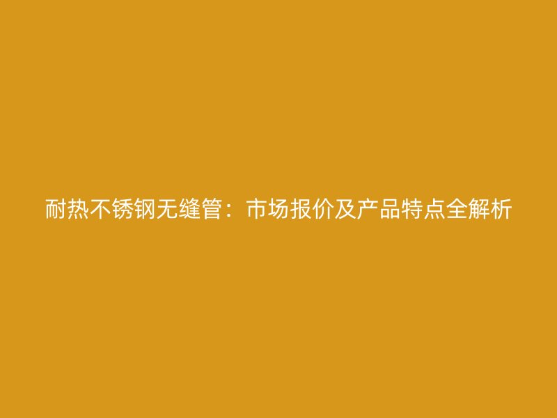 耐热不锈钢无缝管：市场报价及产品特点全解析
