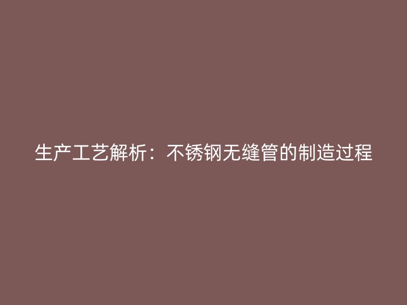 生产工艺解析：不锈钢无缝管的制造过程