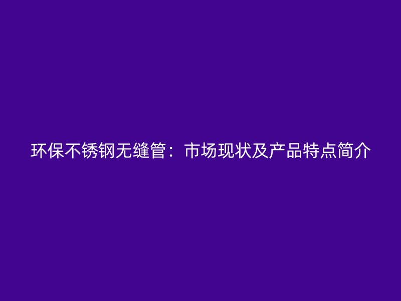 环保不锈钢无缝管：市场现状及产品特点简介