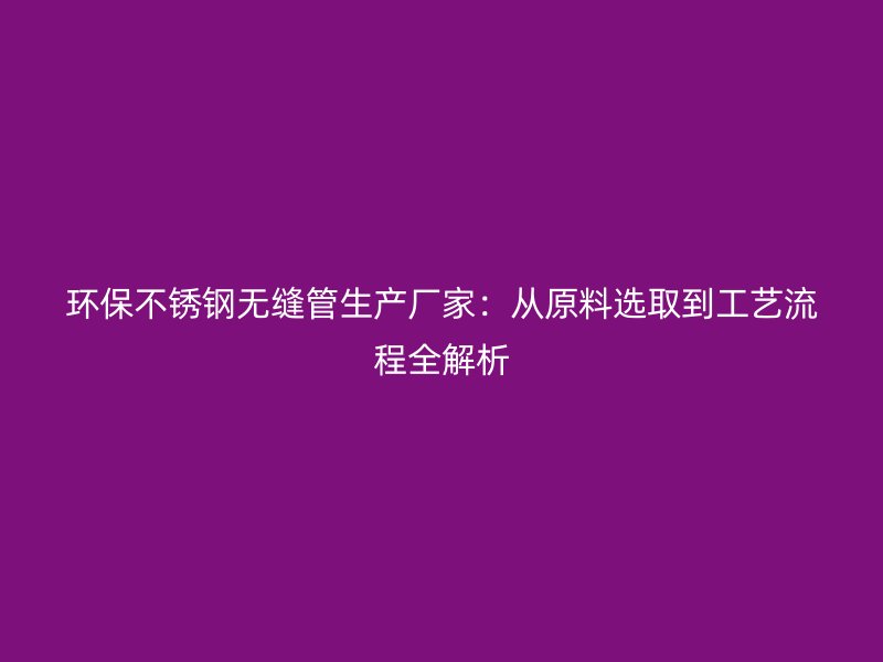 环保不锈钢无缝管生产厂家：从原料选取到工艺流程全解析