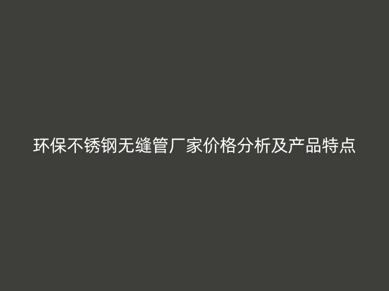 环保不锈钢无缝管厂家价格分析及产品特点