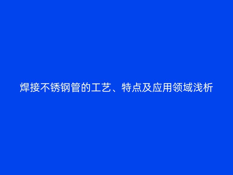 焊接不锈钢管的工艺、特点及应用领域浅析