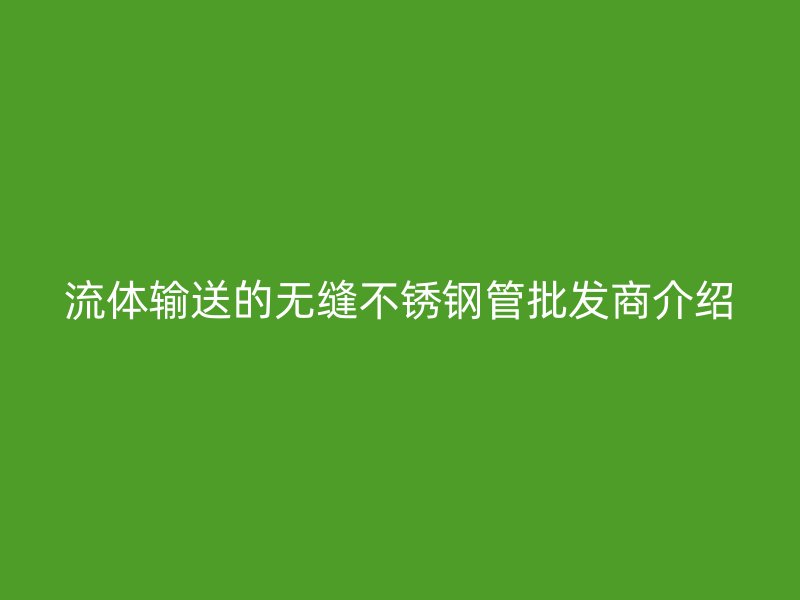 流体输送的无缝不锈钢管批发商介绍