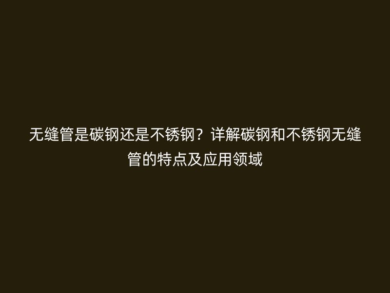 无缝管是碳钢还是不锈钢？详解碳钢和不锈钢无缝管的特点及应用领域