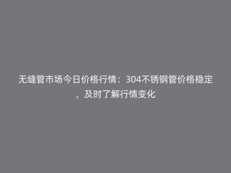 无缝管市场今日价格行情：304不锈钢管价格稳定，及时了解行情变化