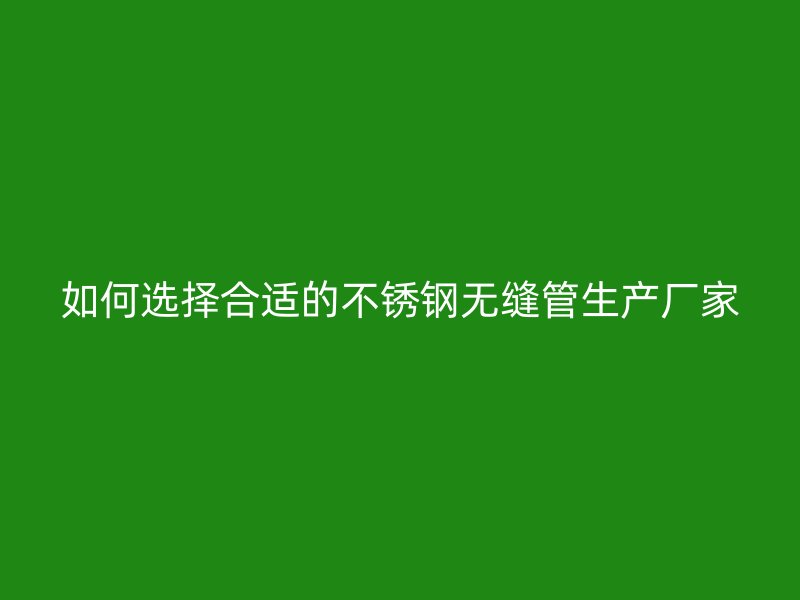 如何选择合适的不锈钢无缝管生产厂家