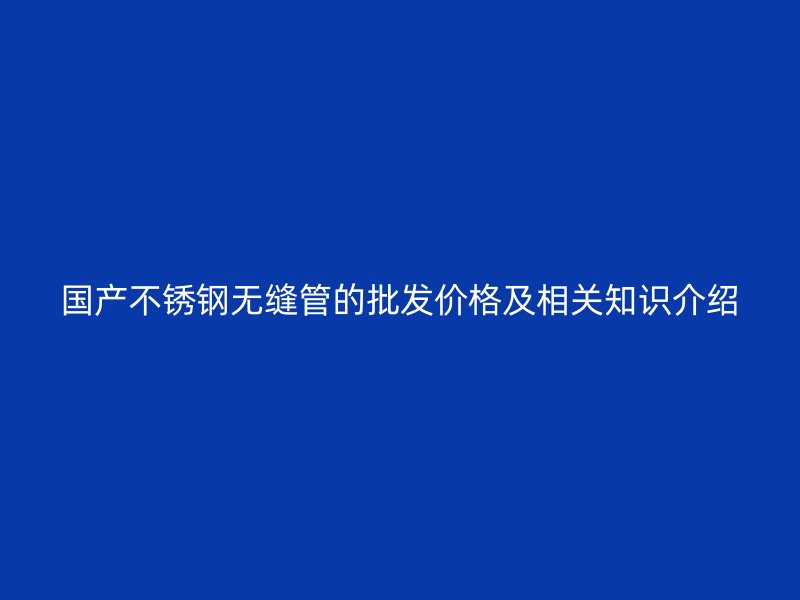 国产不锈钢无缝管的批发价格及相关知识介绍