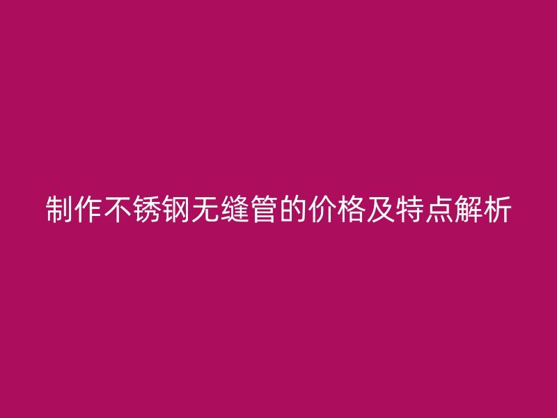 制作不锈钢无缝管的价格及特点解析
