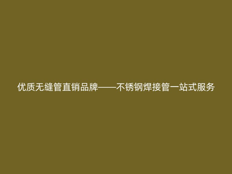 优质无缝管直销品牌——不锈钢焊接管一站式服务