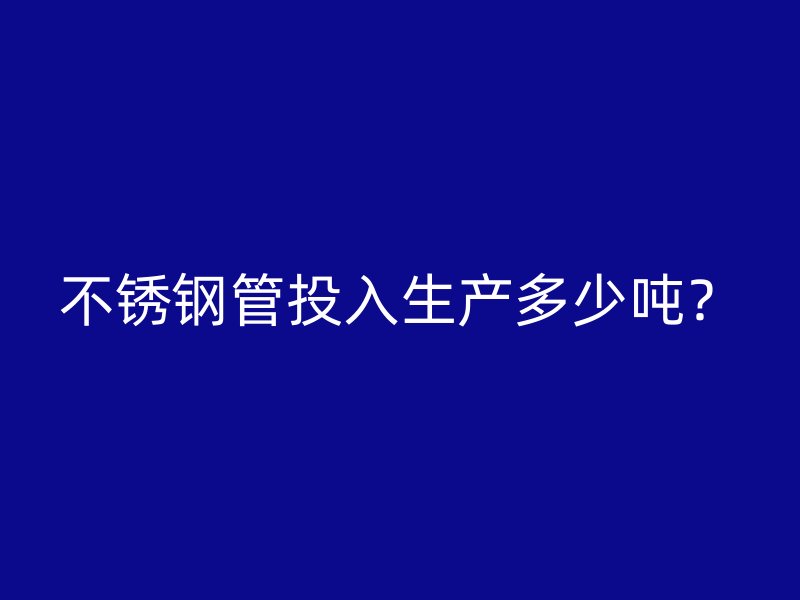 不锈钢管投入生产多少吨？