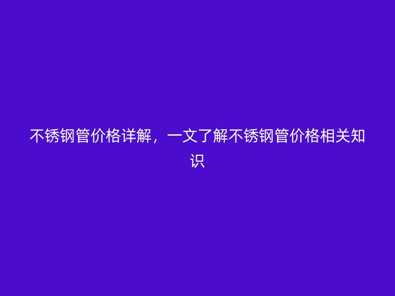不锈钢管价格详解，一文了解不锈钢管价格相关知识