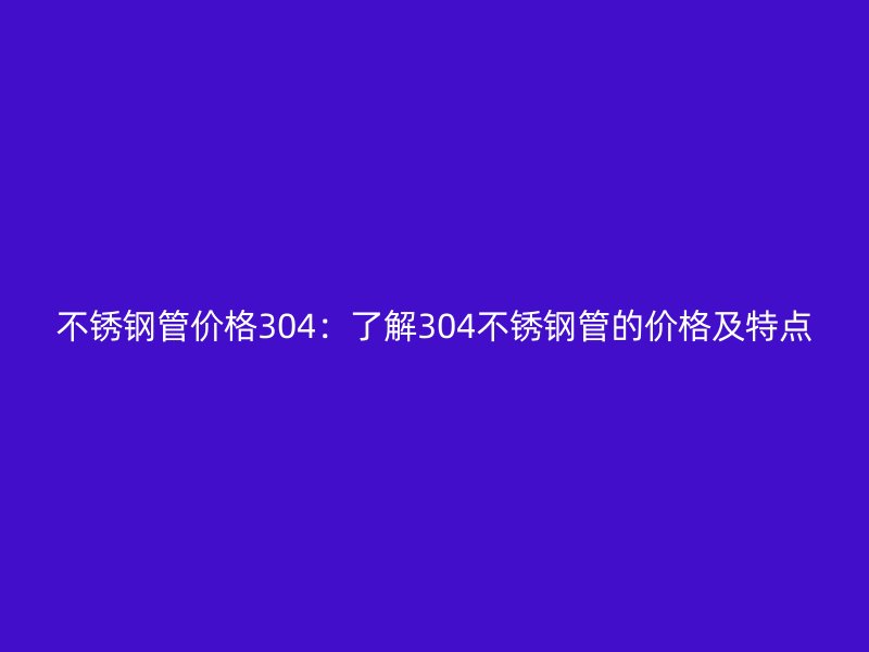 不锈钢管价格304：了解304不锈钢管的价格及特点