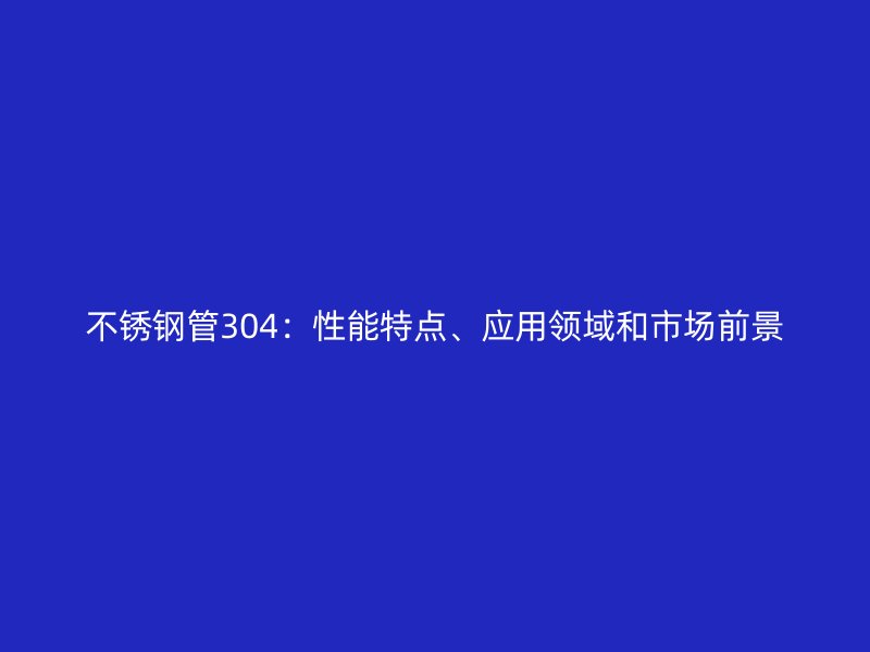 不锈钢管304：性能特点、应用领域和市场前景
