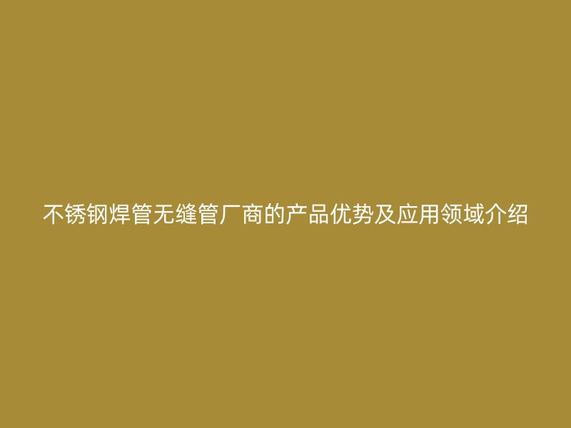 不锈钢焊管无缝管厂商的产品优势及应用领域介绍