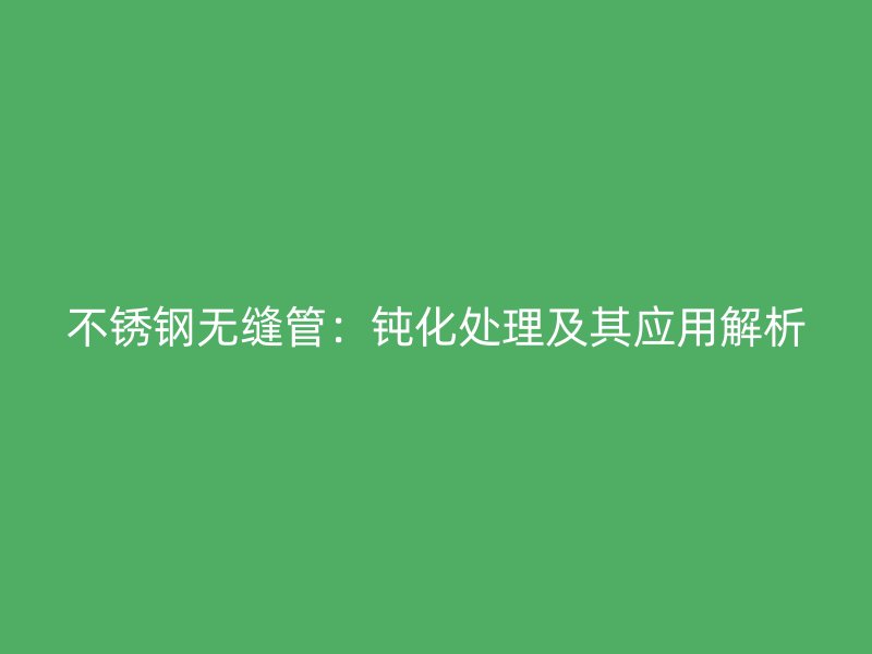 不锈钢无缝管：钝化处理及其应用解析