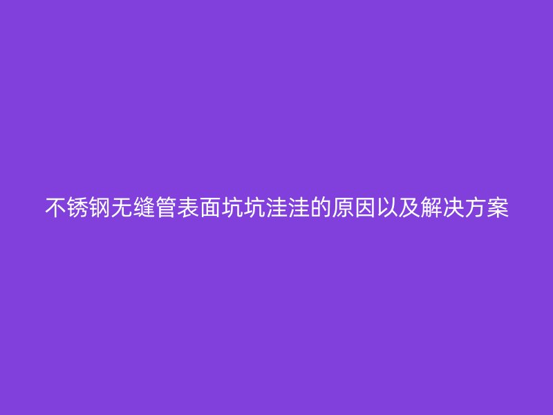 不锈钢无缝管表面坑坑洼洼的原因以及解决方案