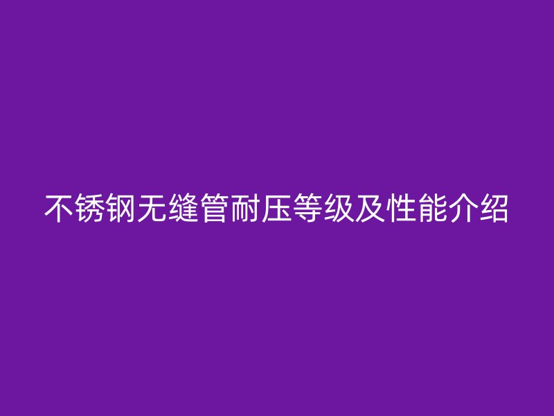 不锈钢无缝管耐压等级及性能介绍