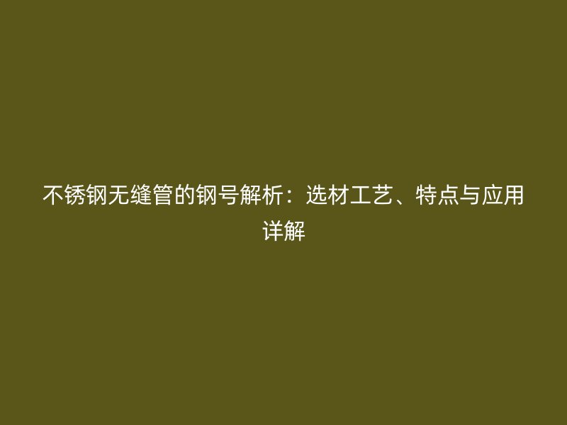 不锈钢无缝管的钢号解析：选材工艺、特点与应用详解