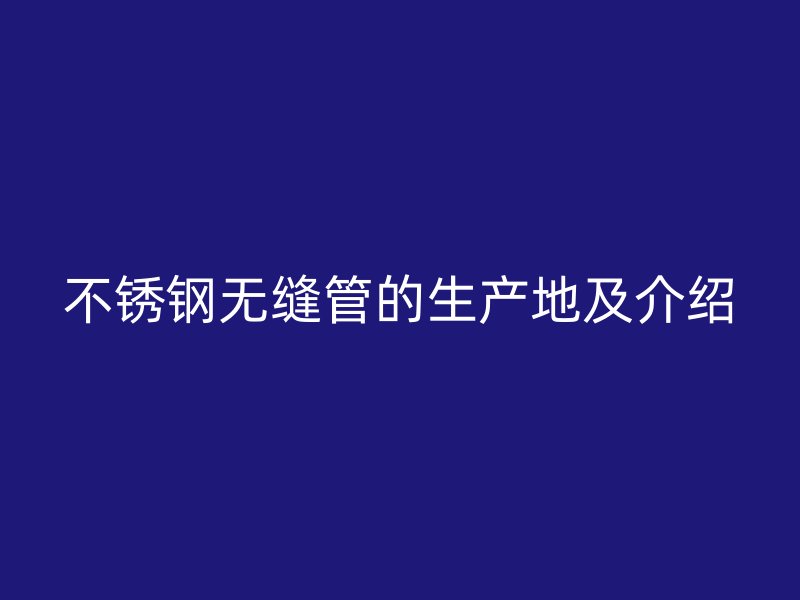 不锈钢无缝管的生产地及介绍