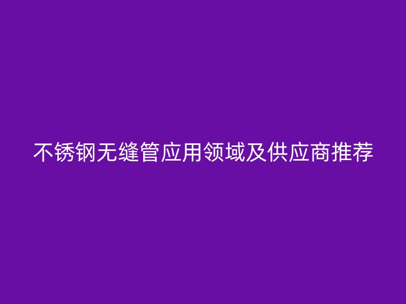不锈钢无缝管应用领域及供应商推荐