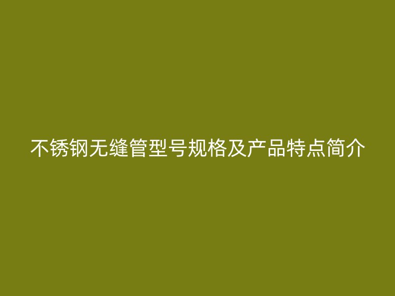 不锈钢无缝管型号规格及产品特点简介