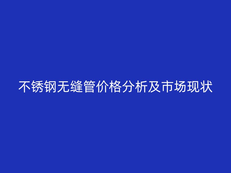 不锈钢无缝管价格分析及市场现状