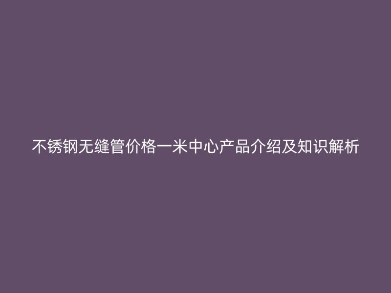不锈钢无缝管价格一米中心产品介绍及知识解析