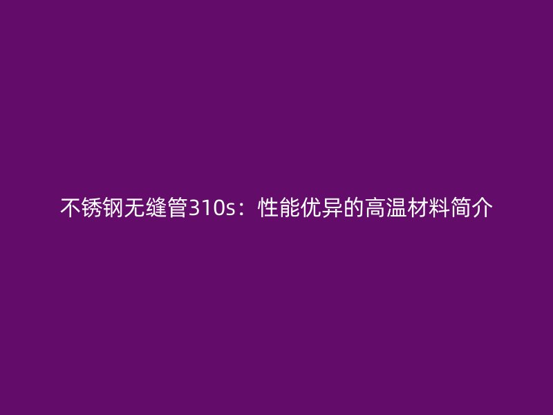 不锈钢无缝管310s：性能优异的高温材料简介
