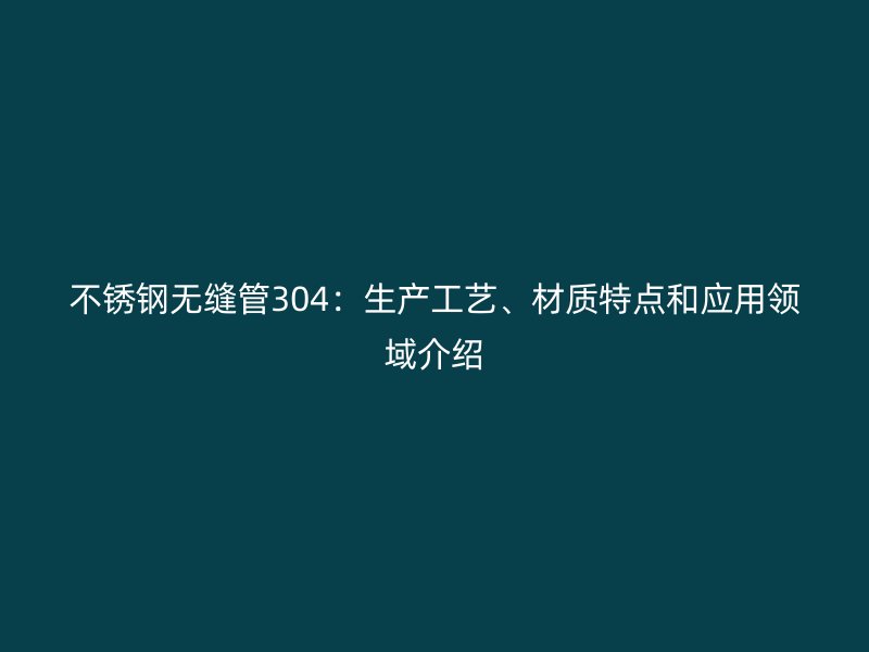 不锈钢无缝管304：生产工艺、材质特点和应用领域介绍
