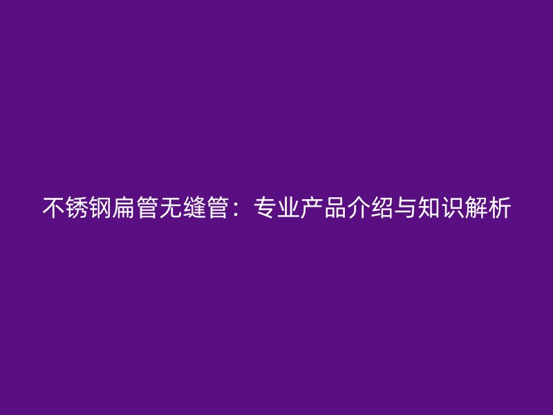 不锈钢扁管无缝管：专业产品介绍与知识解析