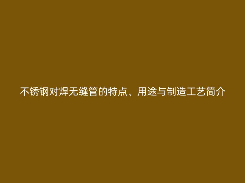 不锈钢对焊无缝管的特点、用途与制造工艺简介