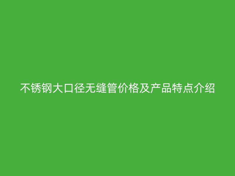 不锈钢大口径无缝管价格及产品特点介绍
