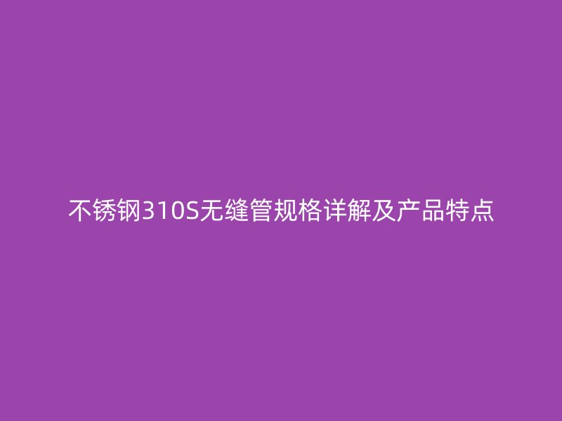 不锈钢310S无缝管规格详解及产品特点