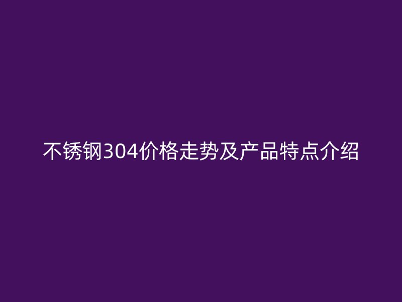 不锈钢304价格走势及产品特点介绍