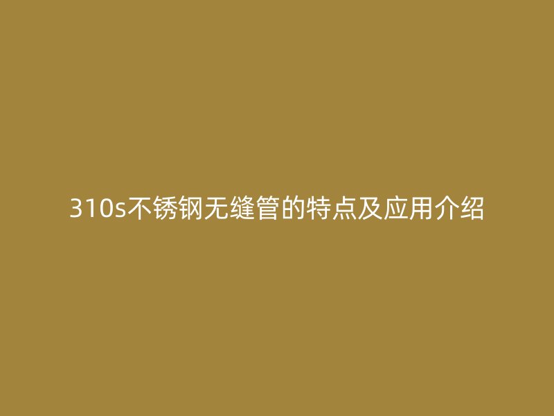 310s不锈钢无缝管的特点及应用介绍