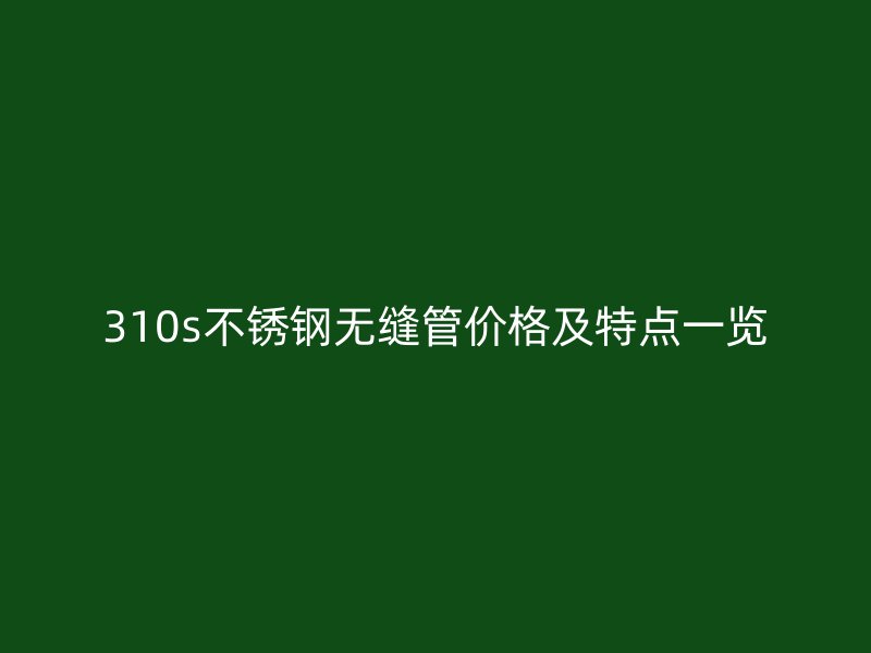 310s不锈钢无缝管价格及特点一览