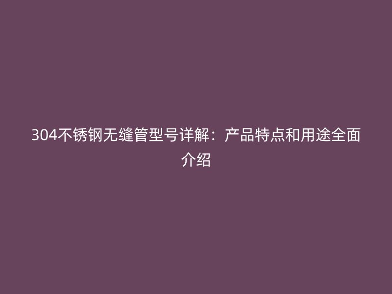 304不锈钢无缝管型号详解：产品特点和用途全面介绍