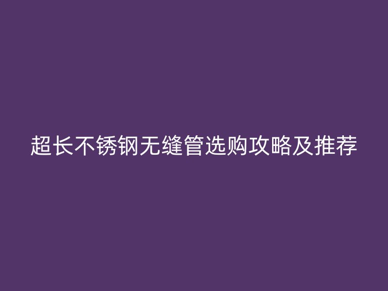 超长不锈钢无缝管选购攻略及推荐