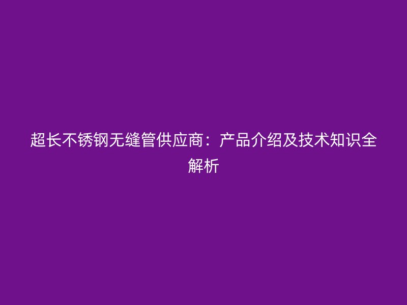超长不锈钢无缝管供应商：产品介绍及技术知识全解析