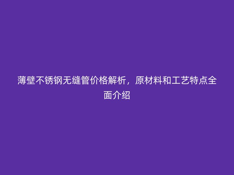 薄壁不锈钢无缝管价格解析，原材料和工艺特点全面介绍