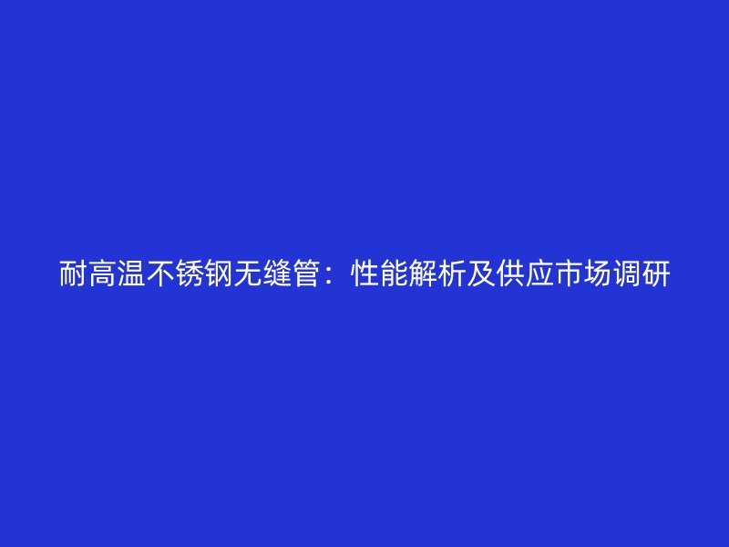 耐高温不锈钢无缝管：性能解析及供应市场调研