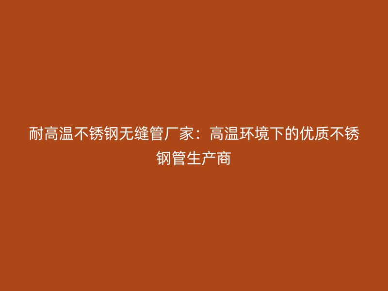 耐高温不锈钢无缝管厂家：高温环境下的优质不锈钢管生产商