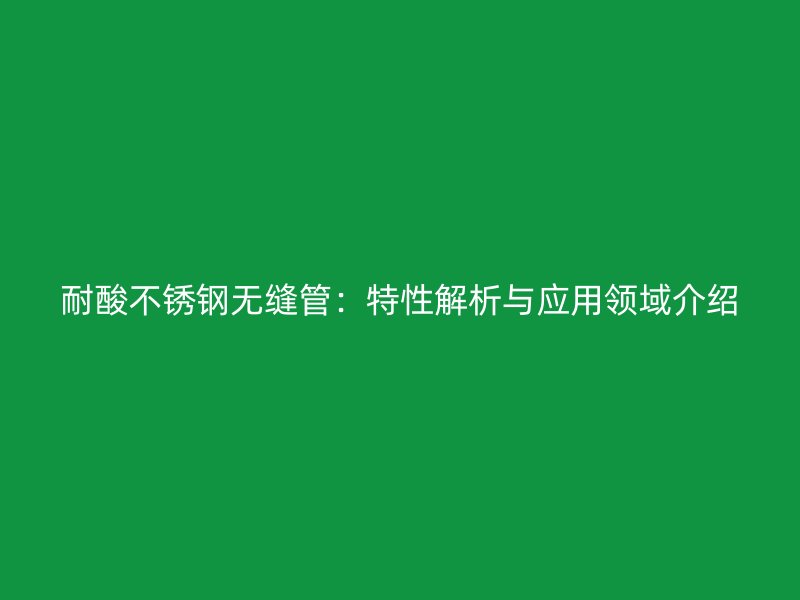 耐酸不锈钢无缝管：特性解析与应用领域介绍